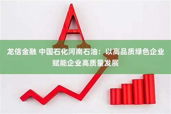 龙信金融 中国石化河南石油：以高品质绿色企业赋能企业高质量发展