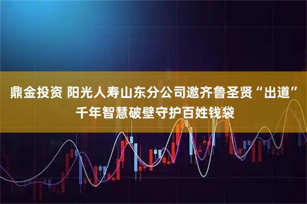 鼎金投资 阳光人寿山东分公司邀齐鲁圣贤“出道” 千年智慧破壁守护百姓钱袋