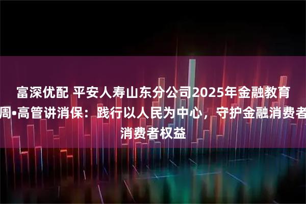 富深优配 平安人寿山东分公司2025年金融教育宣传周•高管讲消保：践行以人民为中心，守护金融消费者权益