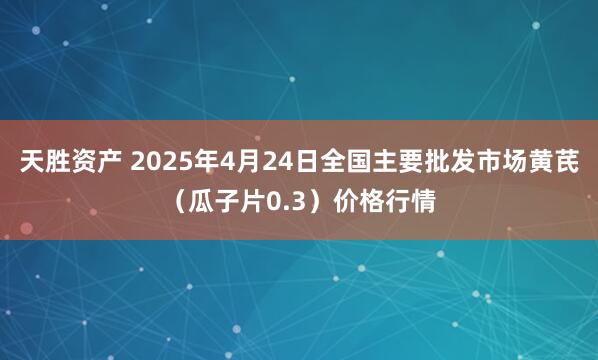 天胜资产 2025年4月24日全国主要批发市场黄芪（瓜子片0.3）价格行情