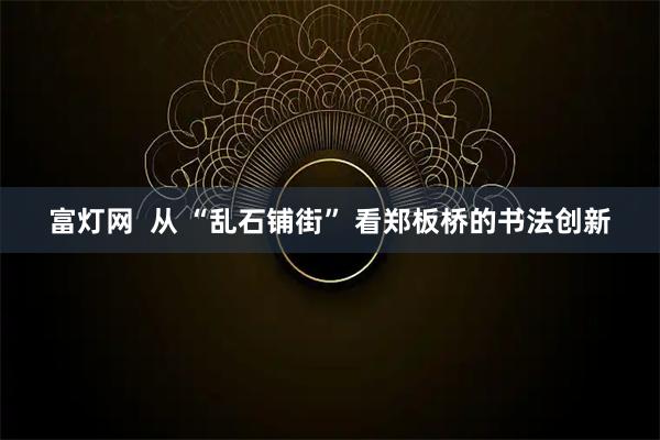 富灯网  从 “乱石铺街” 看郑板桥的书法创新