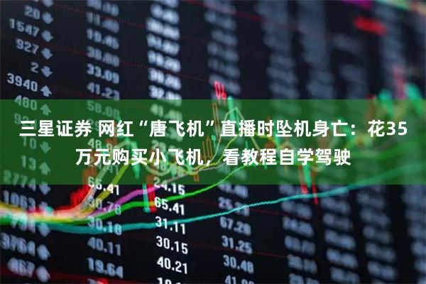 三星证券 网红“唐飞机”直播时坠机身亡：花35万元购买小飞机，看教程自学驾驶