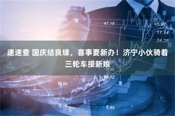 速速查 国庆结良缘，喜事要新办！济宁小伙骑着三轮车接新娘