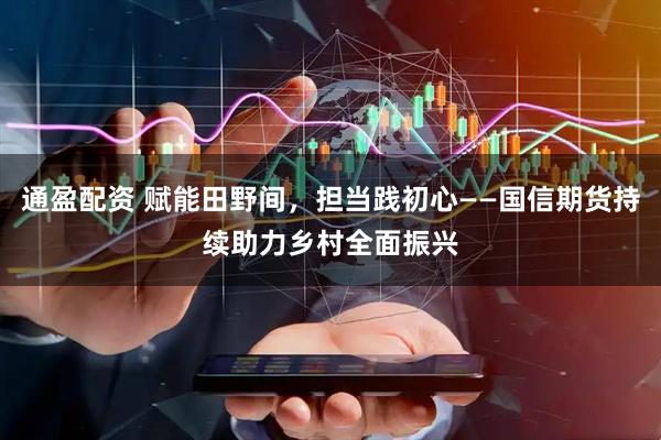 通盈配资 赋能田野间，担当践初心——国信期货持续助力乡村全面振兴