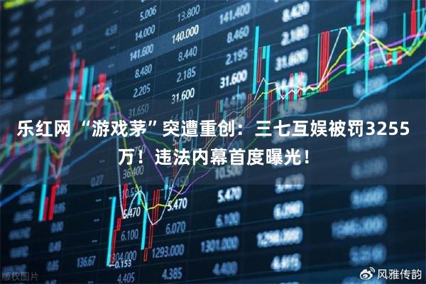 乐红网 “游戏茅”突遭重创:三七互娱被罚3255万!违法内幕首度曝光!