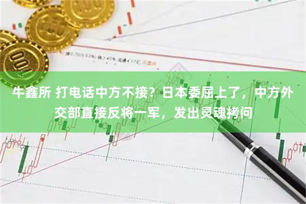 牛鑫所 打电话中方不接？日本委屈上了，中方外交部直接反将一军，发出灵魂拷问