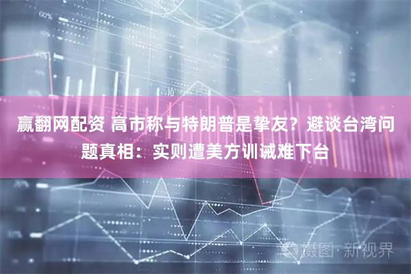 赢翻网配资 高市称与特朗普是挚友？避谈台湾问题真相：实则遭美方训诫难下台