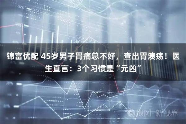锦富优配 45岁男子胃痛总不好，查出胃溃疡！医生直言：3个习惯是“元凶”