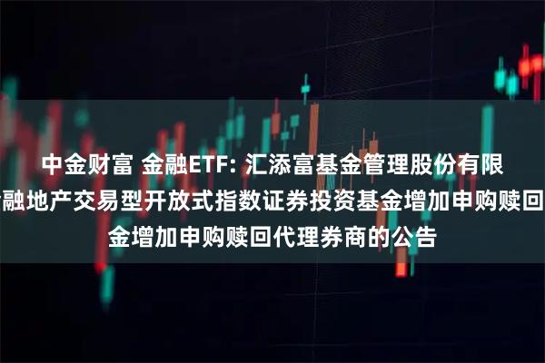 中金财富 金融ETF: 汇添富基金管理股份有限公司关于中证金融地产交易型开放式指数证券投资基金增加申购赎回代理券商的公告