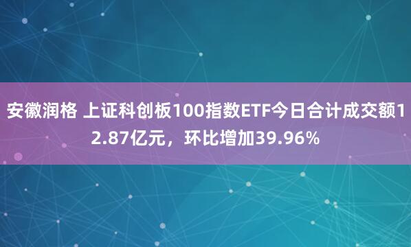 安徽润格 上证科创板100指数ETF今日合计成交额12.87亿元，环比增加39.96%
