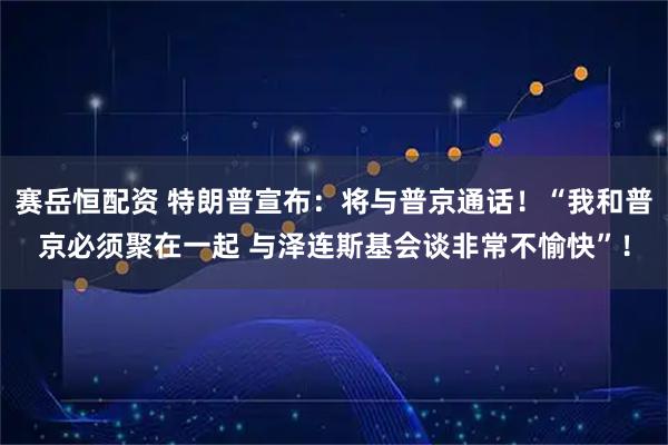 赛岳恒配资 特朗普宣布：将与普京通话！“我和普京必须聚在一起 与泽连斯基会谈非常不愉快”！