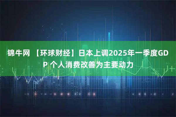 锦牛网 【环球财经】日本上调2025年一季度GDP 个人消费改善为主要动力