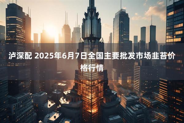 泸深配 2025年6月7日全国主要批发市场韭苔价格行情