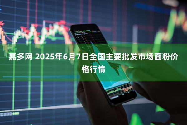嘉多网 2025年6月7日全国主要批发市场面粉价格行情