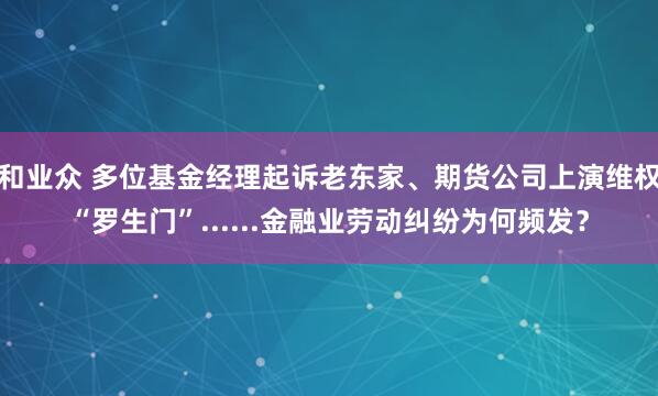 和业众 多位基金经理起诉老东家、期货公司上演维权“罗生门”......金融业劳动纠纷为何频发？