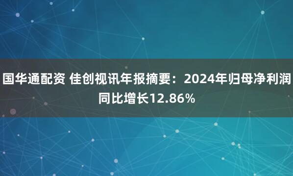 国华通配资 佳创视讯年报摘要：2024年归母净利润同比增长12.86%