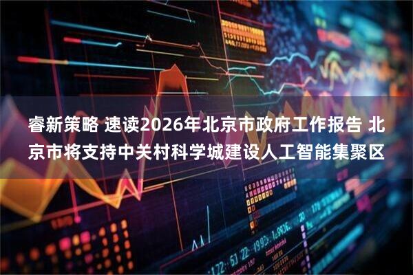 睿新策略 速读2026年北京市政府工作报告 北京市将支持中关村科学城建设人工智能集聚区