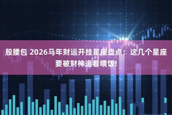 股腰包 2026马年财运开挂星座盘点：这几个星座要被财神追着喂饭!