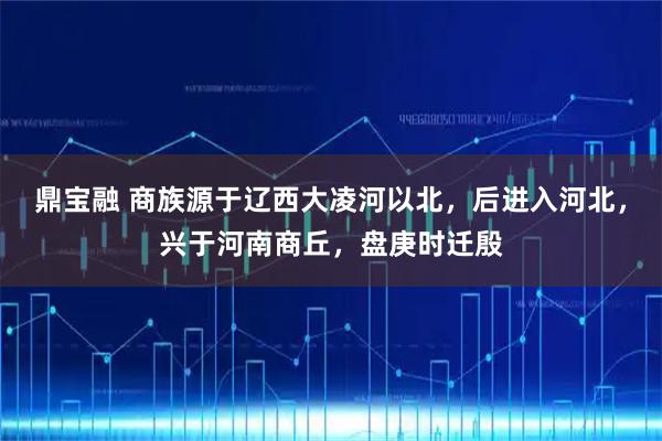 鼎宝融 商族源于辽西大凌河以北，后进入河北，兴于河南商丘，盘庚时迁殷
