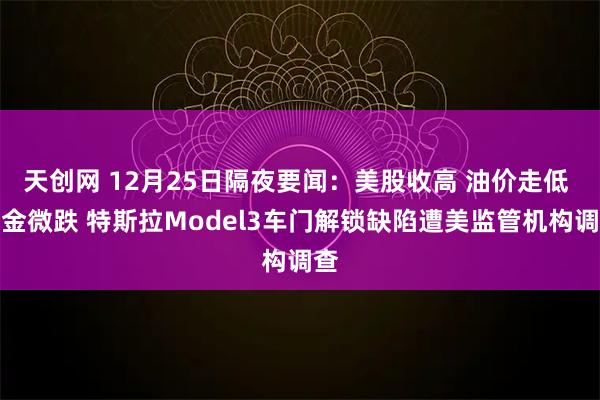 天创网 12月25日隔夜要闻：美股收高 油价走低 黄金微跌 特斯拉Model3车门解锁缺陷遭美监管机构调查
