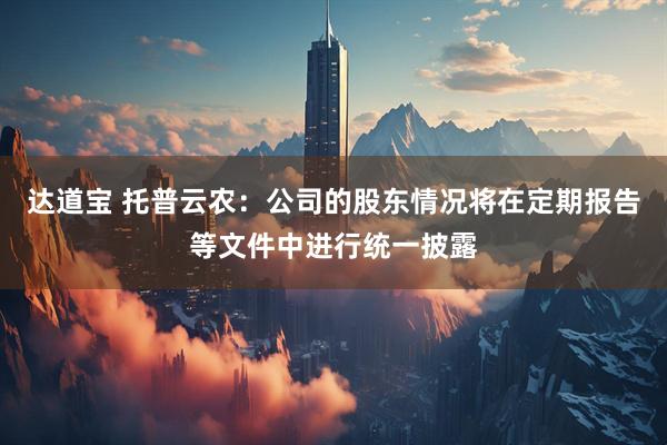 达道宝 托普云农：公司的股东情况将在定期报告等文件中进行统一披露
