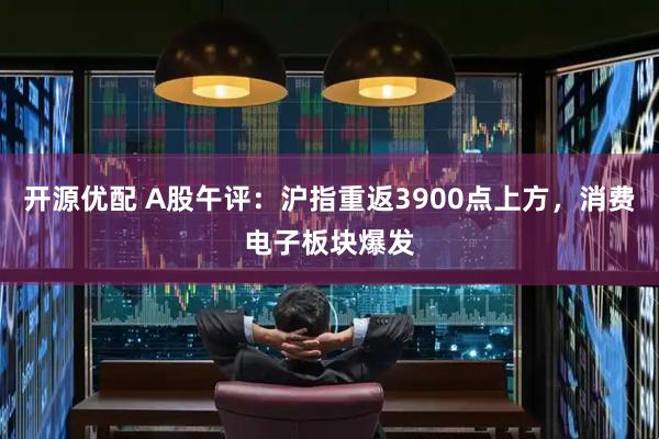 开源优配 A股午评：沪指重返3900点上方，消费电子板块爆发