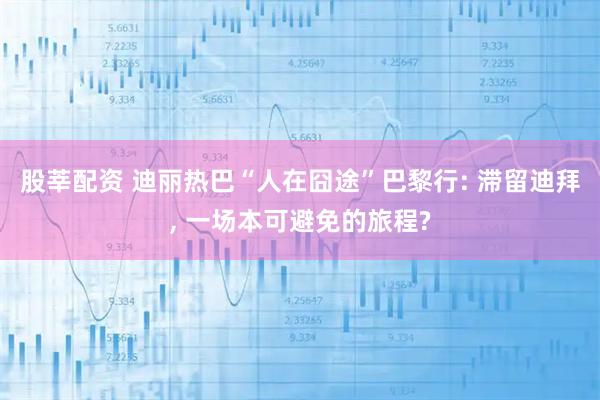 股莘配资 迪丽热巴“人在囧途”巴黎行: 滞留迪拜, 一场本可避免的旅程?