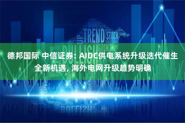 德邦国际 中信证券: AIDC供电系统升级迭代催生全新机遇, 海外电网升级趋势明确