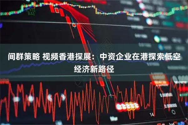 间群策略 视频香港探展：中资企业在港探索低空经济新路径